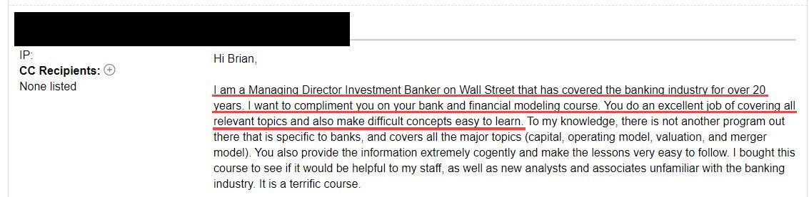 "I am a Managing Director Investment Banker on Wall Street that has covered the banking industry for over 20 years. I want to compliment you on the bank and financial modeling course. You do an excellent job of covering all relevant topics and also make difficult concepts easy to learn."