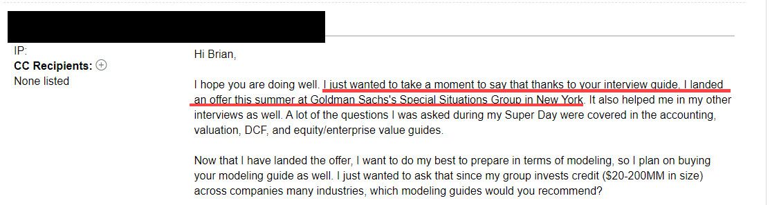 "I just wanted to take a moment to say that thanks to your interview guide, I landed an offer this summer at Goldman Sachs's Special Situations Group in New York."